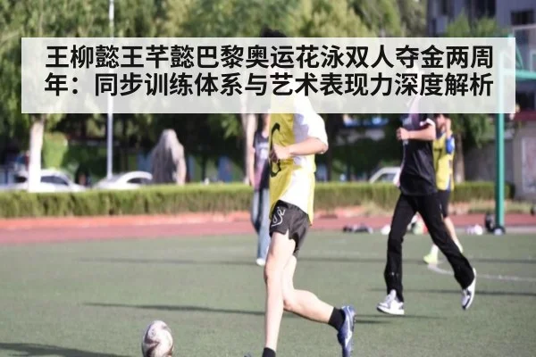王柳懿王芊懿巴黎奥运花泳双人夺金两周年:同步训练体系与艺术表现力深度解析