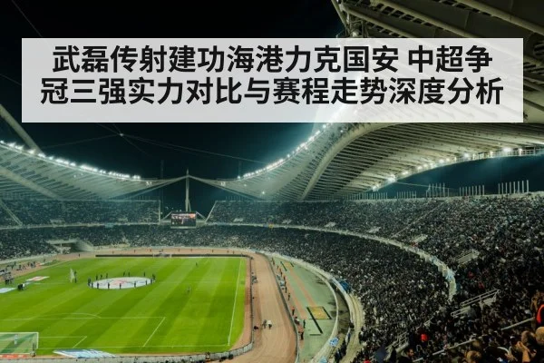 武磊传射建功海港力克国安 中超争冠三强实力对比与赛程走势深度分析