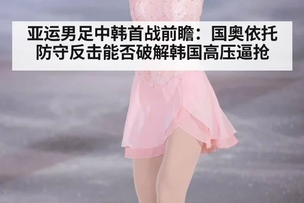亚运男足中韩首战前瞻:国奥依托防守反击能否破解韩国高压逼抢